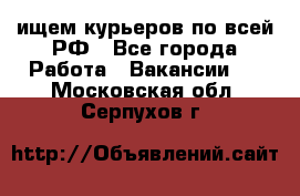 ищем курьеров по всей РФ - Все города Работа » Вакансии   . Московская обл.,Серпухов г.